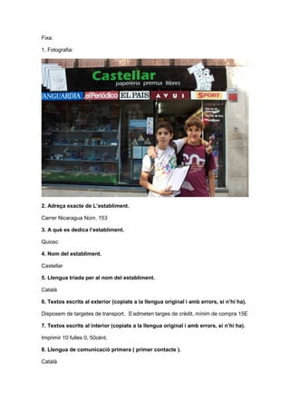 Fixa:
1. Fotografia:
2. Adreça exacte de L’establiment.
Carrer Nicaragua Núm. 153
3. A què es dedica l’establiment.
Quiosc
4. Nom del establiment.
Castellar
5. Llengua triada per al nom del establiment.
Català
6. Textos escrits al exterior (copiats a la llengua original i amb errors, si n’hi ha).
Disposem de targetes de transport. S’admeten targes de crèdit, mínim de compra 15E
7. Textos escrits al interior (copiats a la llengua original i amb errors, si n’hi ha).
Imprimir 10 fulles 0, 50cènt.
8. Llengua de comunicació primera ( primer contacte ).
Català
 