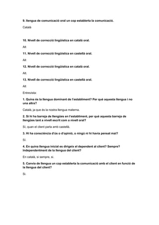 9. llengua de comunicació oral un cop establerta la comunicació.
Català
10. Nivell de correcció lingüística en català oral.
Alt
11. Nivell de correcció lingüística en castellà oral.
Alt
12. Nivell de correcció lingüística en català oral.
Alt.
13. Nivell de correcció lingüística en castellà oral.
Alt
Entrevista:
1. Quina és la llengua dominant de l’establiment? Per què aquesta llengua i no
una altra?
Català, ja que és la nostra llengua materna.
2. Si hi ha barreja de llengües en l’establiment, per què aquesta barreja de
llengües tant a nivell escrit com a nivell oral?
Sí, quan el client parla amb castellà.
3. Hi ha consciència d’ús o d’opinió, o ningú ni hi havia pensat mai?
Sí.
4. En quina llengua inicial es dirigeix el dependent al client? Sempre?
Independentment de la llengua del client?
En català, si sempre, si.
5. Canvia de llengua un cop establerta la comunicació amb el client en funció de
la llengua del client?
Si.
 