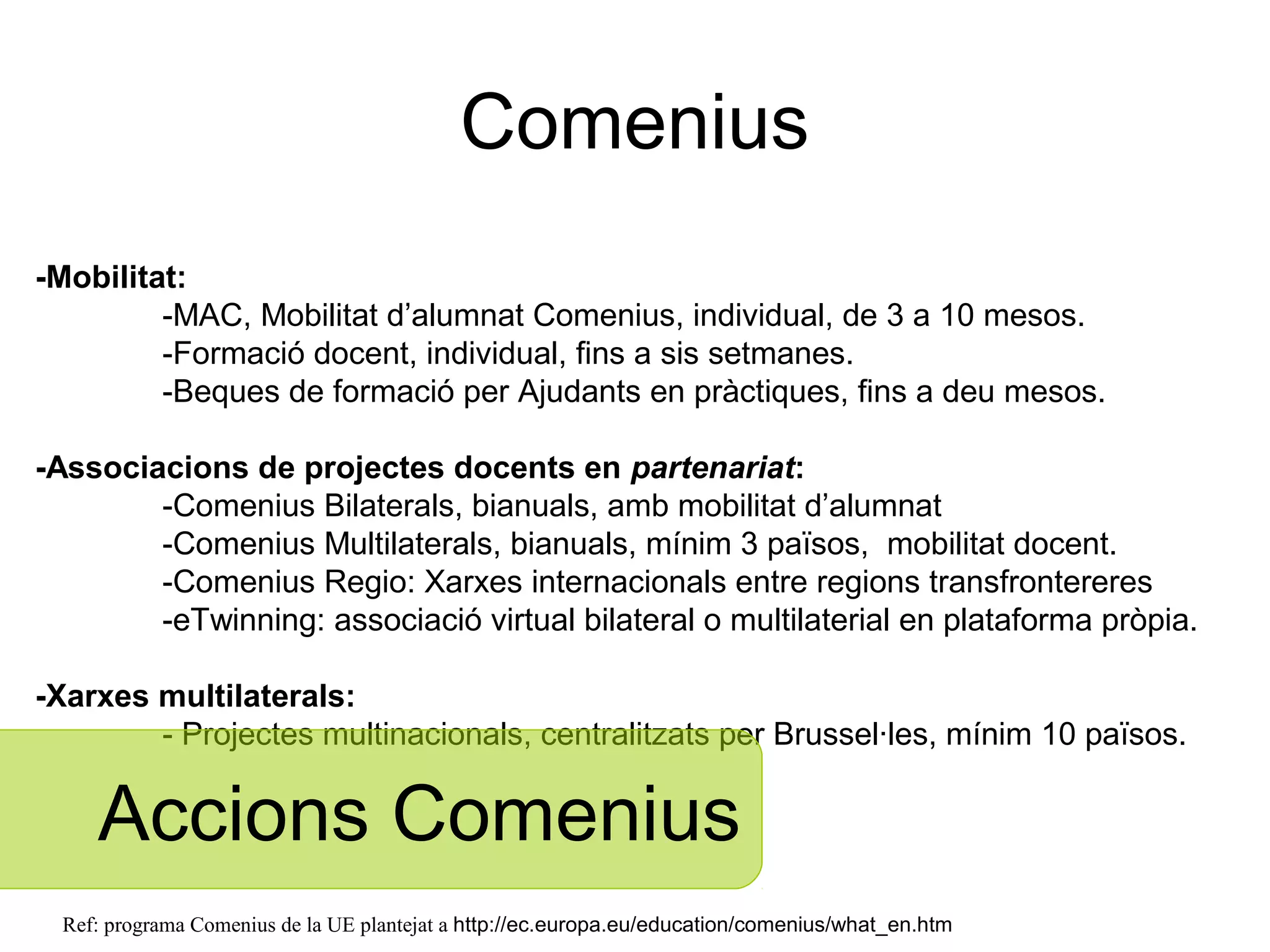 Comenius
-Mobilitat:
         -MAC, Mobilitat d’alumnat Comenius, individual, de 3 a 10 mesos.
         -Formació docent, individual, fins a sis setmanes.
         -Beques de formació per Ajudants en pràctiques, fins a deu mesos.

-Associacions de projectes docents en partenariat:
        -Comenius Bilaterals, bianuals, amb mobilitat d’alumnat
        -Comenius Multilaterals, bianuals, mínim 3 països, mobilitat docent.
        -Comenius Regio: Xarxes internacionals entre regions transfrontereres
        -eTwinning: associació virtual bilateral o multilateral en plataforma pròpia.

-Xarxes multilaterals:
        - Projectes multinacionals, centralitzats per Brussel·les, mínim 10 països.


     Accions Comenius
  Ref: programa Comenius de la UE plantejat a http://ec.europa.eu/education/comenius/what_en.htm
 