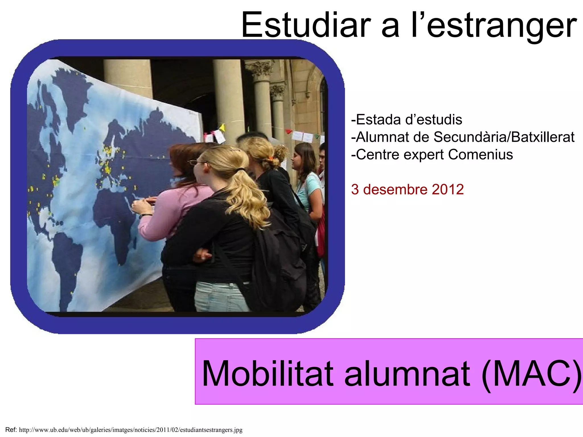 Estudiar a l’estranger

                                                                                              -Estada d’estudis
                                                                                              -Alumnat de Secundària/Batxillerat
                                                                                              -Centre expert Comenius

                                                                                              3 desembre 2012




                                                                        Mobilitat alumnat (MAC)
Ref: http://www.ub.edu/web/ub/galeries/imatges/noticies/2011/02/estudiantsestrangers.jpg
 