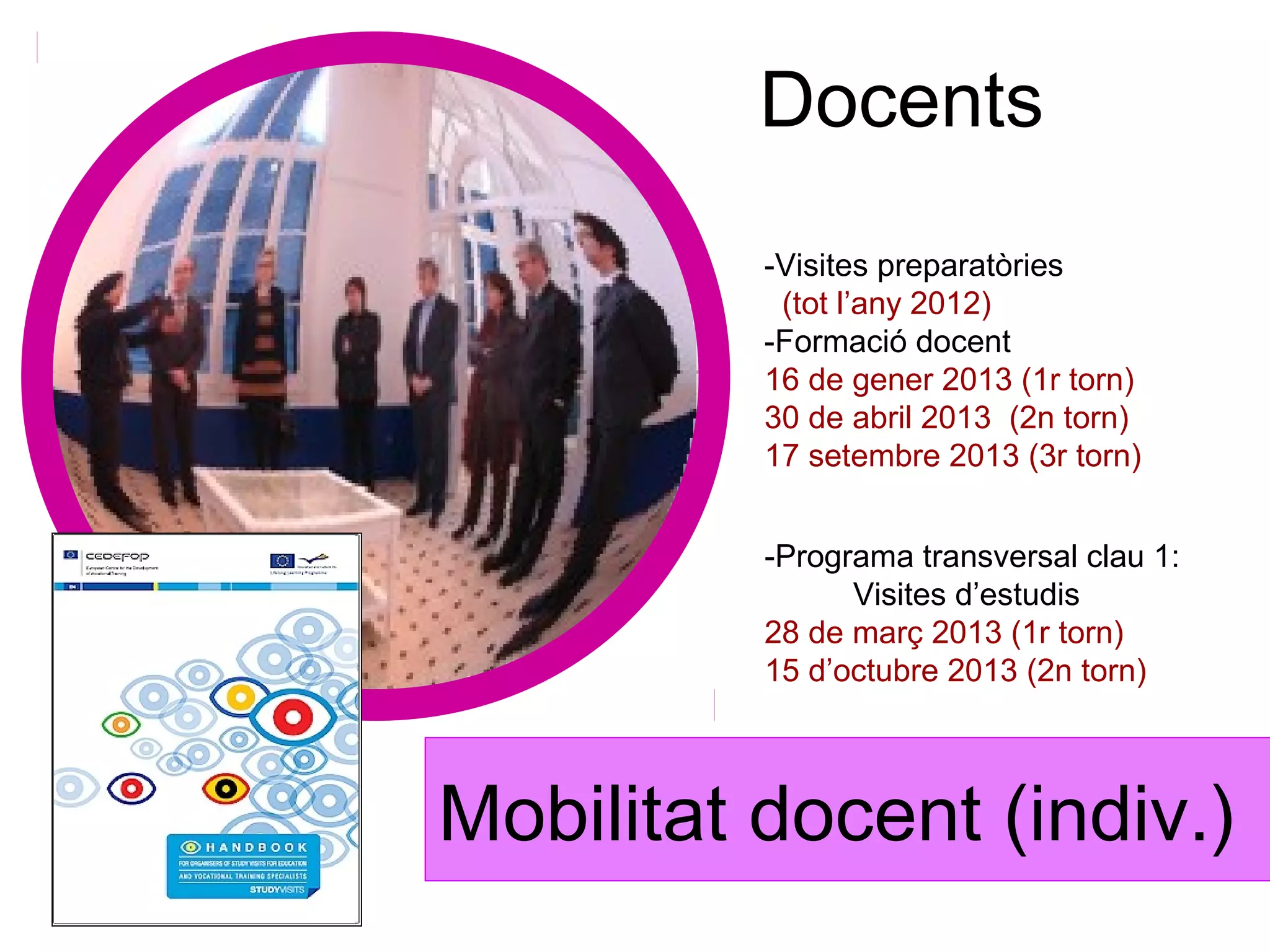Docents
          -Visites preparatòries
           (tot l’any 2012)
          -Formació docent
          16 de gener 2013 (1r torn)
          30 de abril 2013 (2n torn)
          17 setembre 2013 (3r torn)


          -Programa transversal clau 1:
                Visites d’estudis
          28 de març 2013 (1r torn)
          15 d’octubre 2013 (2n torn)




Mobilitat docent (indiv.)
 