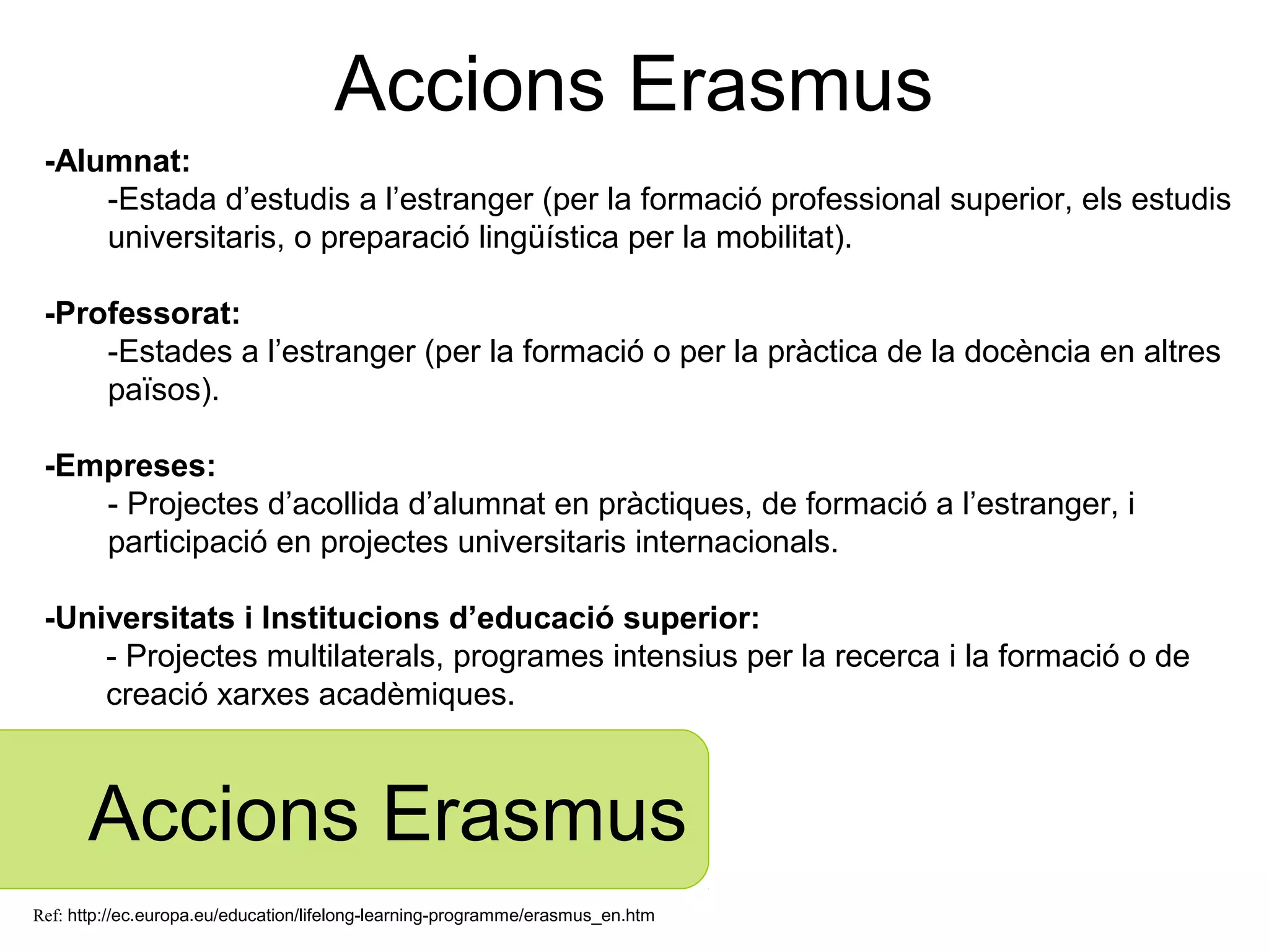 Accions Erasmus
 -Alumnat:
     -Estada d’estudis a l’estranger (per la formació professional superior, els estudis
     universitaris, o preparació lingüística per la mobilitat).

 -Professorat:
     -Estades a l’estranger (per la formació o per la pràctica de la docència en altres
     països).

 -Empreses:
    - Projectes d’acollida d’alumnat en pràctiques, de formació a l’estranger, i
    participació en projectes universitaris internacionals.

 -Universitats i Institucions d’educació superior:
     - Projectes multilaterals, programes intensius per la recerca i la formació o de
     creació xarxes acadèmiques.



      Accions Erasmus
Ref: http://ec.europa.eu/education/lifelong-learning-programme/erasmus_en.htm
 