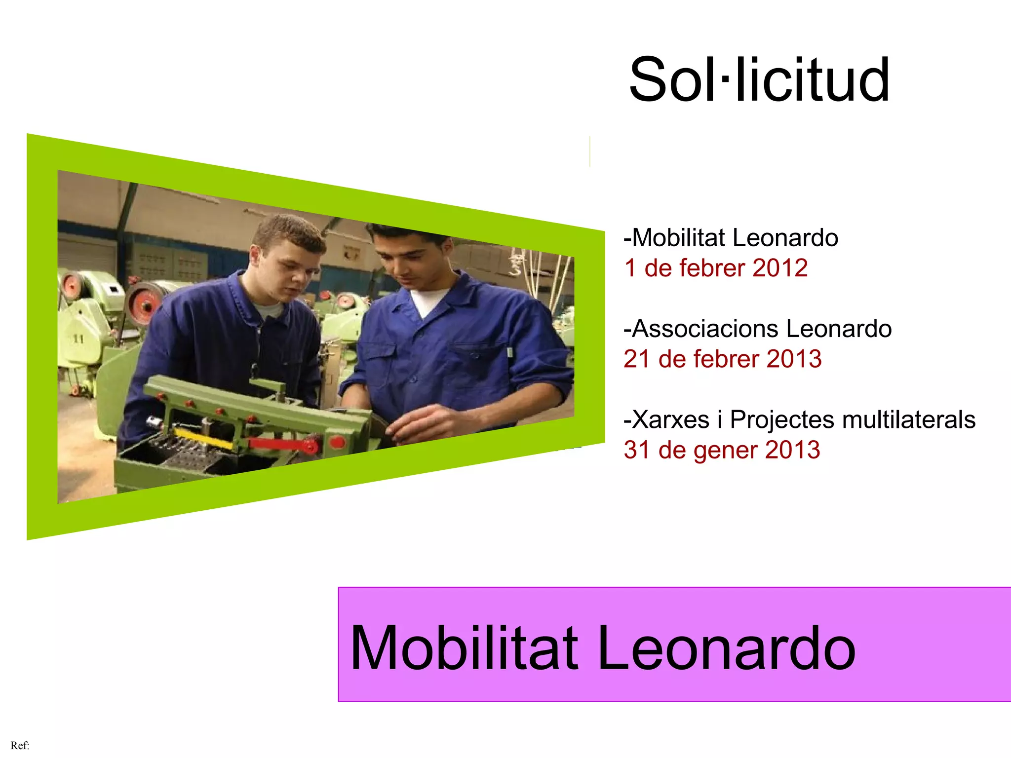 Sol·licitud

                -Mobilitat Leonardo
                1 de febrer 2012

                -Associacions Leonardo
                21 de febrer 2013

                -Xarxes i Projectes multilaterals
                31 de gener 2013




       Mobilitat Leonardo
Ref:
 