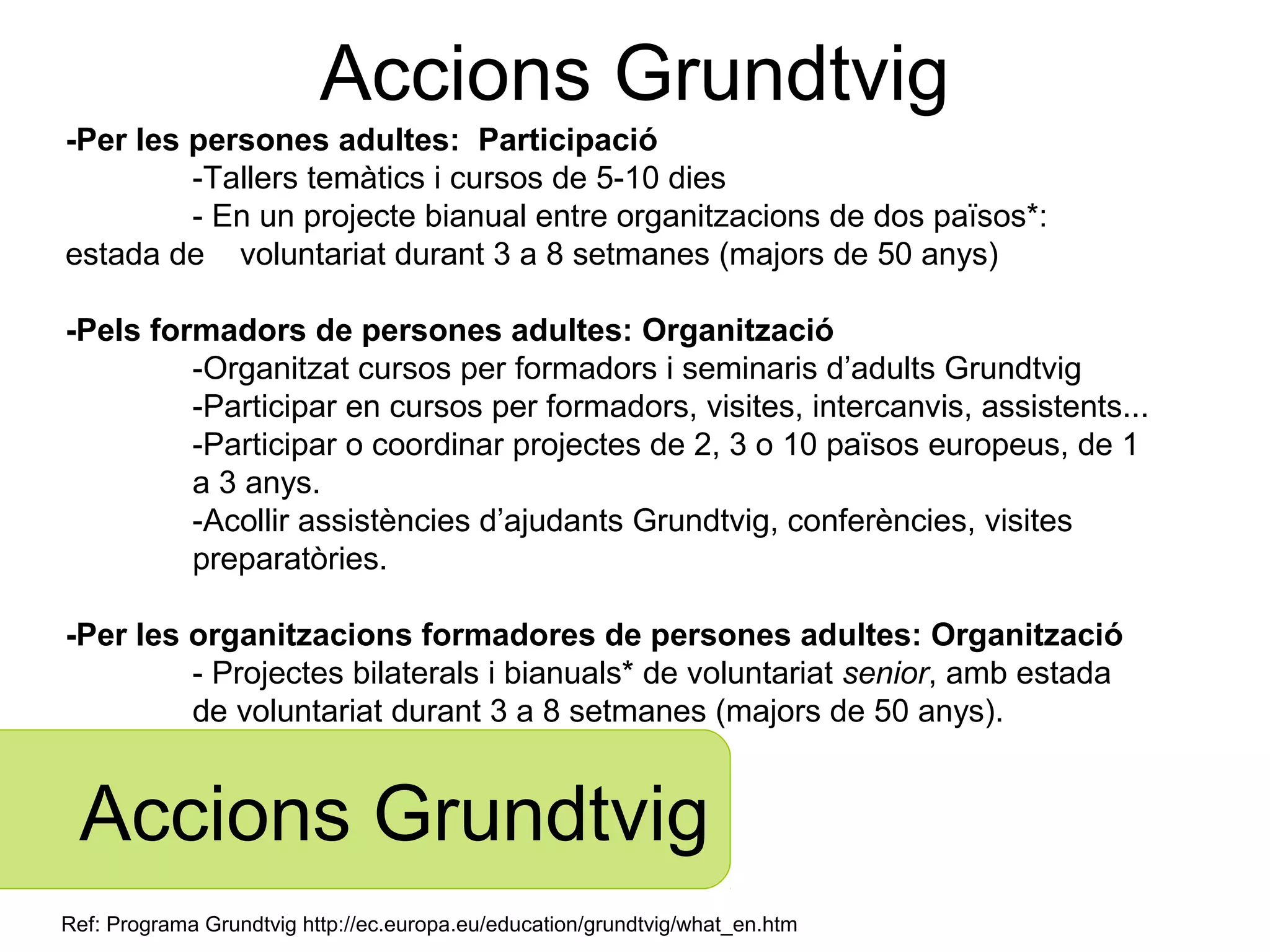 Accions Grundtvig
-Per les persones adultes: Participació
         -Tallers temàtics i cursos de 5-10 dies
         - En un projecte bianual entre organitzacions de dos països*:
estada de voluntariat durant 3 a 8 setmanes (majors de 50 anys)

-Pels formadors de persones adultes: Organització
         -Organitzat cursos per formadors i seminaris d’adults Grundtvig
         -Participar en cursos per formadors, visites, intercanvis, assistents...
         -Participar o coordinar projectes de 2, 3 o 10 països europeus, de 1
         a 3 anys.
         -Acollir assistències d’ajudants Grundtvig, conferències, visites
         preparatòries.

-Per les organitzacions formadores de persones adultes: Organització
         - Projectes bilaterals i bianuals* de voluntariat senior, amb estada
         de voluntariat durant 3 a 8 setmanes (majors de 50 anys).


 Accions Grundtvig
Ref: Programa Grundtvig http://ec.europa.eu/education/grundtvig/what_en.htm
 