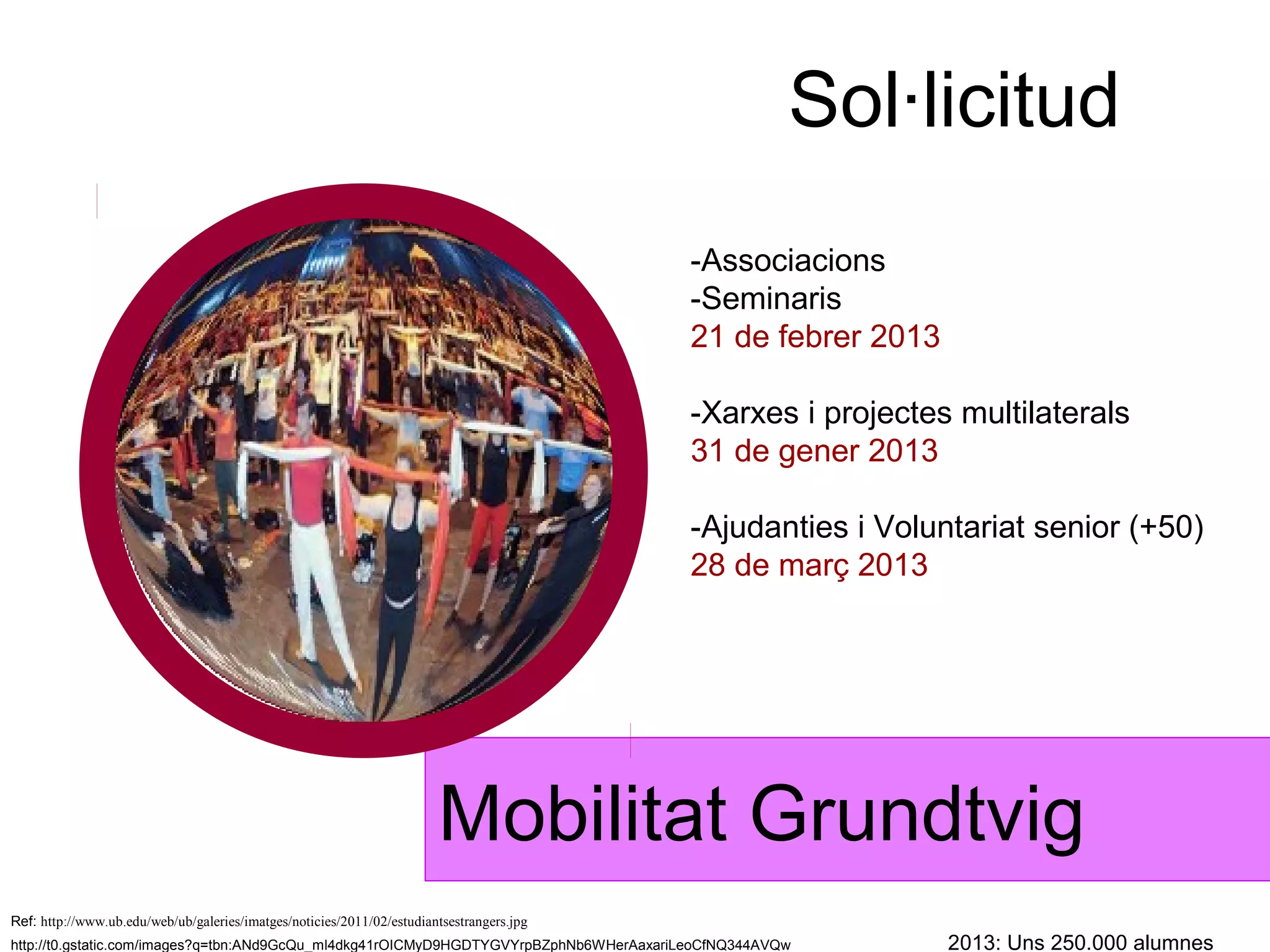 Sol·licitud
                                                                                           -Associacions
                                                                                           -Seminaris
                                                                                           21 de febrer 2013

                                                                                           -Xarxes i projectes multilaterals
                                                                                           31 de gener 2013

                                                                                           -Ajudanties i Voluntariat senior (+50)
                                                                                           28 de març 2013




                                                                        Mobilitat Grundtvig
Ref: http://www.ub.edu/web/ub/galeries/imatges/noticies/2011/02/estudiantsestrangers.jpg
http://t0.gstatic.com/images?q=tbn:ANd9GcQu_ml4dkg41rOICMyD9HGDTYGVYrpBZphNb6WHerAaxariLeoCfNQ344AVQw          2013: Uns 250.000 alumnes
 