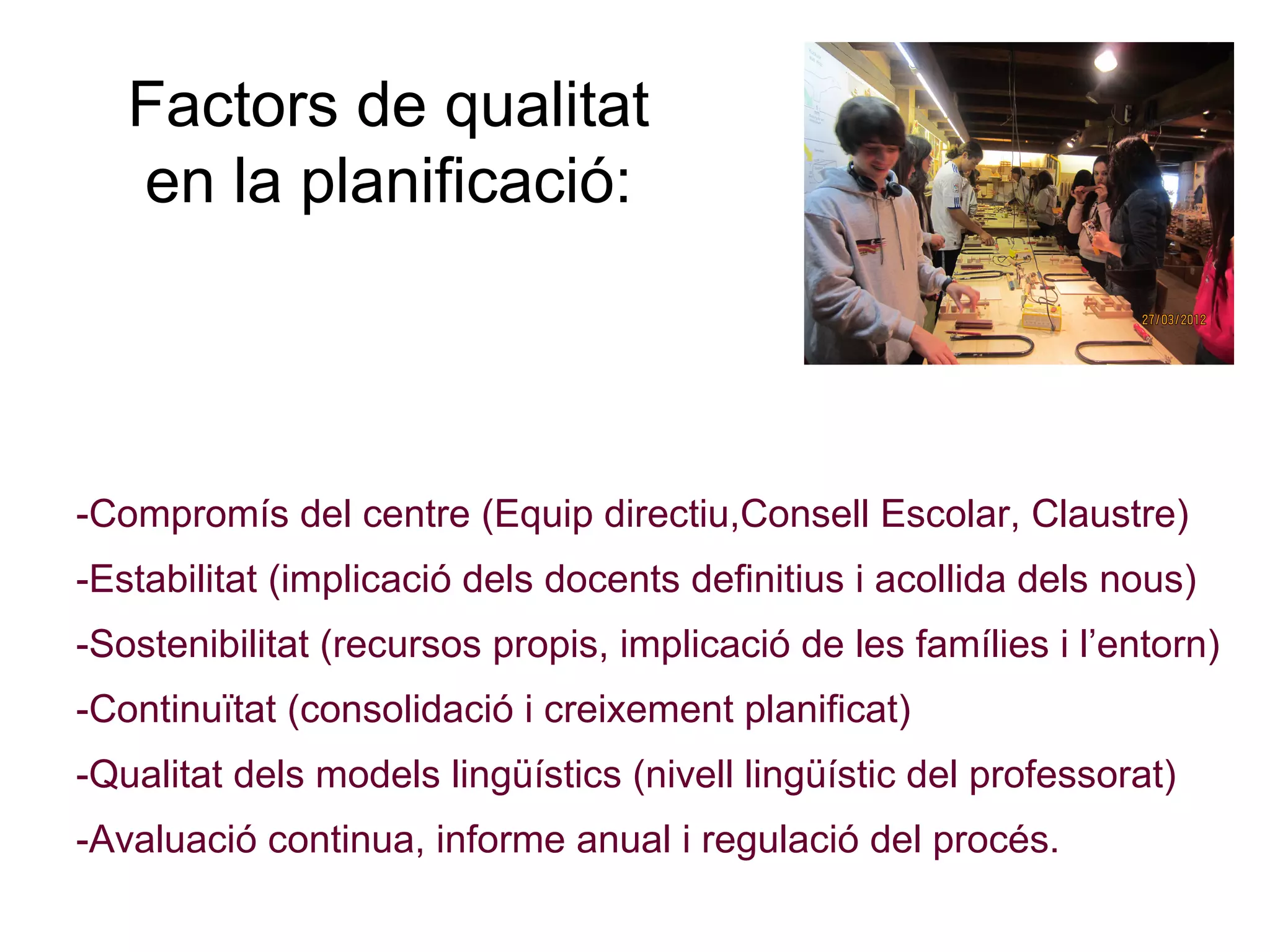 Factors de qualitat
   en la planificació:




-Compromís del centre (Equip directiu,Consell Escolar, Claustre)
-Estabilitat (implicació dels docents definitius i acollida dels nous)
-Sostenibilitat (recursos propis, implicació de les famílies i l’entorn)
-Continuïtat (consolidació i creixement planificat)
-Qualitat dels models lingüístics (nivell lingüístic del professorat)
-Avaluació continua, informe anual i regulació del procés.
 