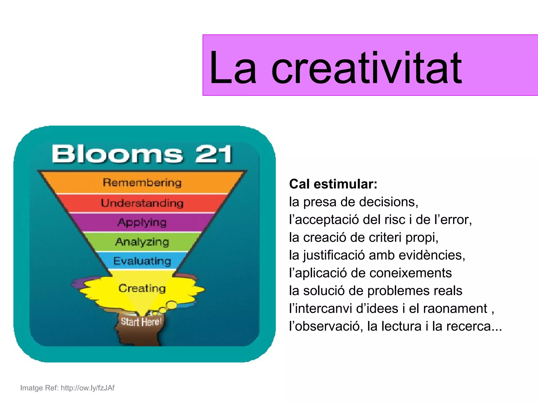 La creativitat

                                     Cal estimular:
                                     la presa de decisions,
                                     l’acceptació del risc i de l’error,
                                     la creació de criteri propi,
                                     la justificació amb evidències,
                                     l’aplicació de coneixements
                                     la solució de problemes reals
                                     l’intercanvi d’idees i el raonament ,
                                     l’observació, la lectura i la recerca...



Imatge Ref: http://ow.ly/fzJAf
 