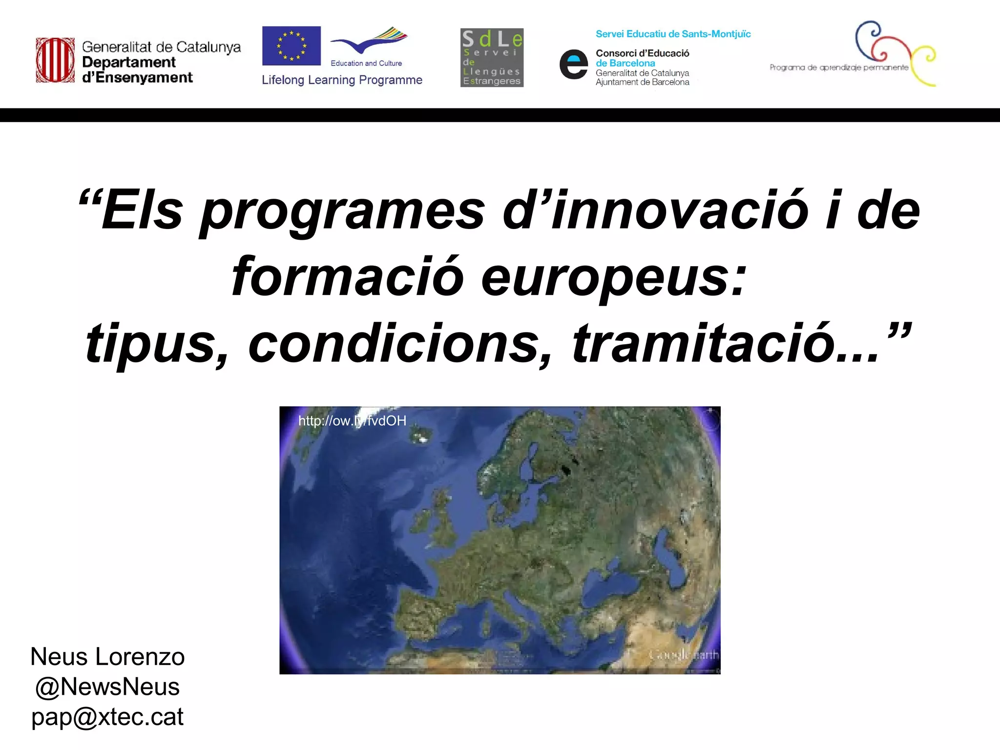 “Els programes d’innovació i de
         formació europeus:
   tipus, condicions, tramitació...”
               http://ow.ly/fvdOH




Neus Lorenzo
@NewsNeus
pap@xtec.cat
 