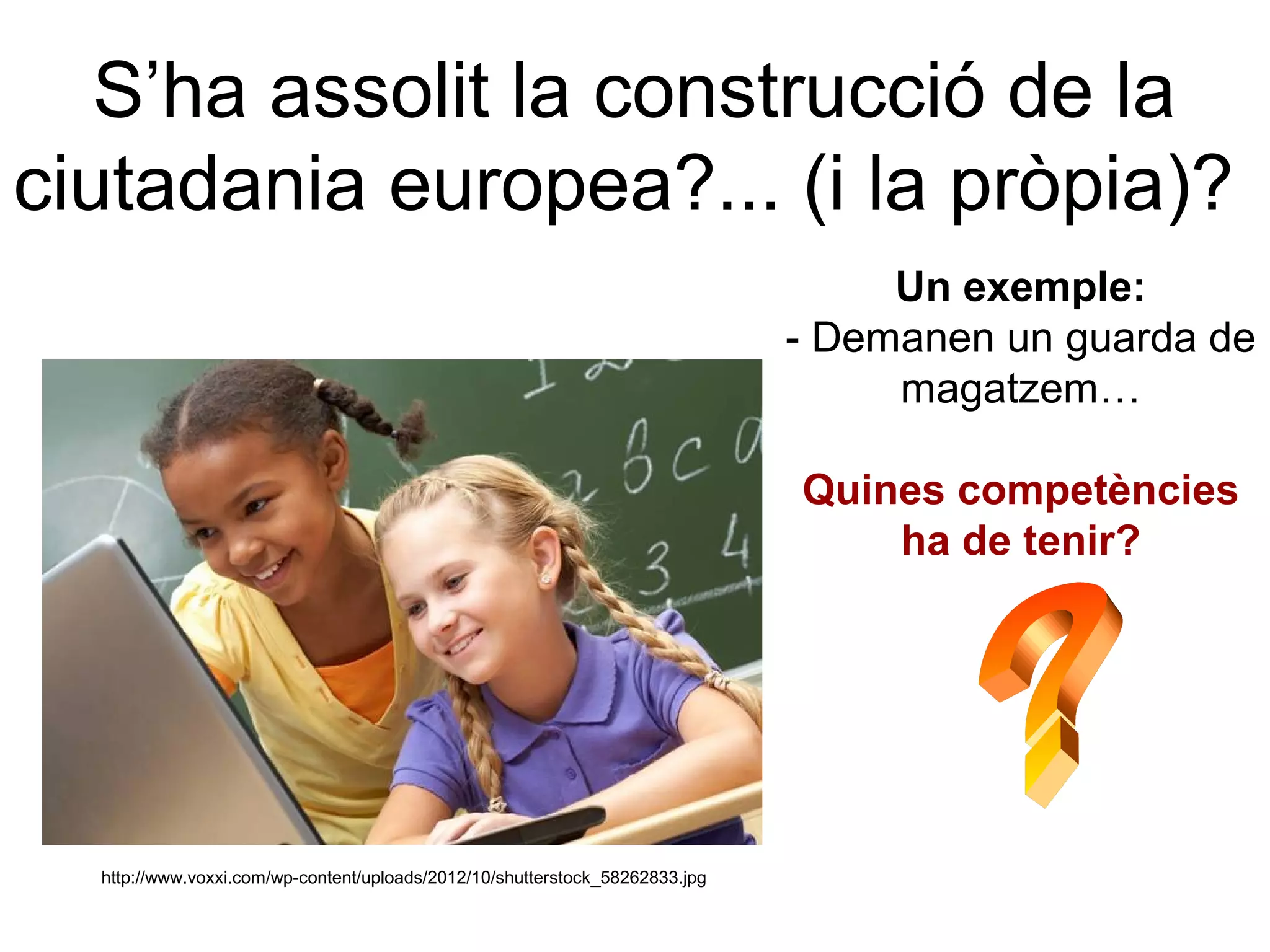 S’ha assolit la construcció de la
ciutadania europea?... (i la pròpia)?
                                                                                   Un exemple:
                                                                              - Demanen un guarda de
                                                                                   magatzem…

                                                                              Quines competències
                                                                                  ha de tenir?




  http://www.voxxi.com/wp-content/uploads/2012/10/shutterstock_58262833.jpg
 