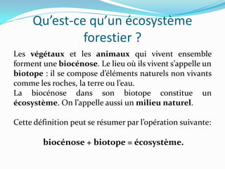 Qu’est-ce qu’un écosystème
              forestier ?
Les végétaux et les animaux qui vivent ensemble
forment une biocénose. Le lieu où ils vivent s’appelle un
biotope : il se compose d’éléments naturels non vivants
comme les roches, la terre ou l’eau.
La biocénose dans son biotope constitue un
écosystème. On l’appelle aussi un milieu naturel.

Cette définition peut se résumer par l’opération suivante:

        biocénose + biotope = écosystème.
 