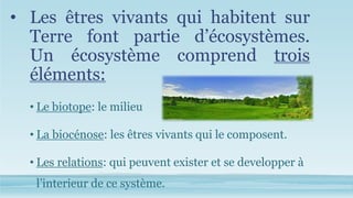 • Les êtres vivants qui habitent sur
Terre font partie d’écosystèmes.
Un écosystème comprend trois
éléments:
• Le biotope: le milieu
• La biocénose: les êtres vivants qui le composent.
• Les relations: qui peuvent exister et se developper à
l’interieur de ce système.
 