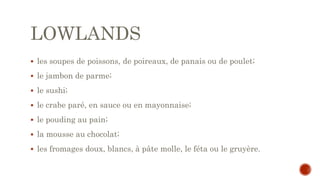 LOWLANDS
 les soupes de poissons, de poireaux, de panais ou de poulet;
 le jambon de parme;
 le sushi;
 le crabe paré, en sauce ou en mayonnaise;
 le pouding au pain;
 la mousse au chocolat;
 les fromages doux, blancs, à pâte molle, le féta ou le gruyère.
 