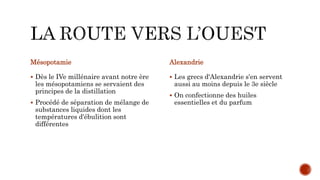 Mésopotamie
 Dès le IVe millénaire avant notre ère
les mésopotamiens se servaient des
principes de la distillation
 Procédé de séparation de mélange de
substances liquides dont les
températures d'ébulition sont
différentes
Alexandrie
 Les grecs d'Alexandrie s'en servent
aussi au moins depuis le 3e siècle
 On confectionne des huiles
essentielles et du parfum
 
