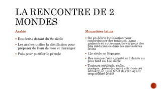 Arabie
 Des écrits datant du 8e siècle
 Les arabes utilise la distillation pour
préparer de l'eau de rose et d'oranger
 Puis pour purifier le pétrole
Monastères latins
 On en décrit l'utilisation pour
confectionner des toniques, agua
ardiente et autre eaux-de-vie pour des
fins médicinales dans les monastères
latins
 12e siècle en Espagne
 Des moines l'ont apporté en Irlande au
plus tard au 15e siècle
 Toujours médicale, enfin,
presque...première mort attribuée au
whiskey en 1405 (chef de clan ayant
trop célébré Noël)
 