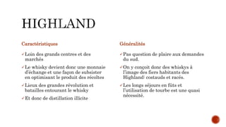 Caractéristiques
Loin des grands centres et des
marchés
Le whisky devient donc une monnaie
d’échange et une façon de subsister
en optimisant le produit des récoltes
Lieux des grandes révolution et
batailles entourant le whisky
Et donc de distillation illicite
Généralités
Pas question de plaire aux demandes
du sud.
On y conçoit donc des whiskys à
l’image des fiers habitants des
Highland: costauds et racés.
Les longs séjours en fûts et
l’utilisation de tourbe est une quasi
nécessité.
 