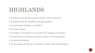 HIGHLANDS
 le gibier et les fruits de mers fumés, rôtis ou braisé;
 le pâté de foie de volailles (canard, poulet);
 les pétoncles bardées et poêlées;
 la morue noire;
 le haggis, la tourtière ou les pâtés de viandes en sauces;
 les pintades ou faisan en sauces crème et champignons;
 les crèmes brûlées;
 les fromages de chèvre, ou mieux : le brie aux canneberges!
 