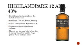  Distillé dans la plus nordique des
distillerie d’Écosse
 Fondée en 1798 à Kirkwall, Orkney
 le plus classique des Highland Park
 fait preuve de complexité et de
richesse
 Marqué par les sous-bois, la bruyère,
le sherry (léger), la vanille, l'orge
grillée et par un léger fumé
 