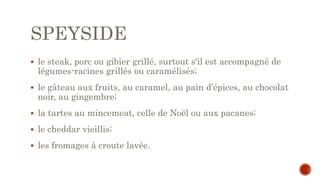 SPEYSIDE
 le steak, porc ou gibier grillé, surtout s'il est accompagné de
légumes-racines grillés ou caramélisés;
 le gâteau aux fruits, au caramel, au pain d’épices, au chocolat
noir, au gingembre;
 la tartes au mincemeat, celle de Noël ou aux pacanes;
 le cheddar vieillis;
 les fromages à croute lavée.
 