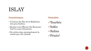 Caractéristiques
À l’instar des Îles de la Madeleine,
très peu d’arbres.
Dernier coin d’Écosse (du Royaume-
Uni?) à avoir l’électricité.
On utilise donc principalement la
tourbe qui, elle, abonde.
Généralités
Tourbés
Iodés
Salins
Prisés!
 