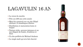  Le creux du moulin
 Fête ses 200 ans cette année
 Mais fut construit sur un site illégal
abritant 10 alambiques illicites
 Distillation et maturation lente et
longue
 Texture riche, saveurs intenses et un
nez élégant de fumée, d’embrun et
doux
 Un des préférés de Michael Jackson
 Le single malt qui m’a fait chaviré
 