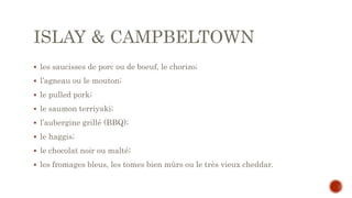 ISLAY & CAMPBELTOWN
 les saucisses de porc ou de boeuf, le chorizo;
 l’agneau ou le mouton;
 le pulled pork;
 le saumon terriyaki;
 l’aubergine grillé (BBQ);
 le haggis;
 le chocolat noir ou malté;
 les fromages bleus, les tomes bien mûrs ou le très vieux cheddar.
 