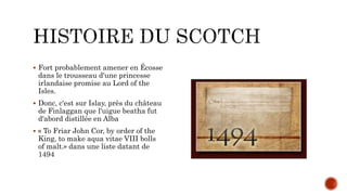 Fort probablement amener en Écosse
dans le trousseau d'une princesse
irlandaise promise au Lord of the
Isles.
 Donc, c'est sur Islay, près du château
de Finlaggan que l'uigue beatha fut
d'abord distillée en Alba
 « To Friar John Cor, by order of the
King, to make aqua vitae VIII bolls
of malt.» dans une liste datant de
1494
 