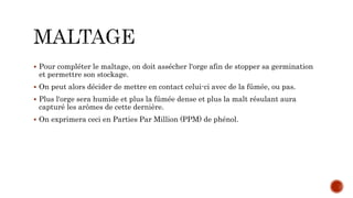  Pour compléter le maltage, on doit assécher l'orge afin de stopper sa germination
et permettre son stockage.
 On peut alors décider de mettre en contact celui-ci avec de la fûmée, ou pas.
 Plus l'orge sera humide et plus la fûmée dense et plus la malt résulant aura
capturé les arômes de cette dernière.
 On exprimera ceci en Parties Par Million (PPM) de phénol.
 