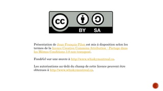 Présentation de Jean-François Pilon est mis à disposition selon les
termes de la licence Creative Commons Attribution - Partage dans
les Mêmes Conditions 3.0 non transposé.
Fondé(e) sur une œuvre à http://www.whiskymontreal.ca.
Les autorisations au-delà du champ de cette licence peuvent être
obtenues à http://www.whiskymontreal.ca.
 