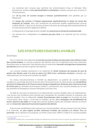 professionnelles existantes à « doubles barrières » (circuits séparés pour le linge sale et le linge
             propre).
        -    Les machines sont conçues pour optimiser les consommations d’eau et d’énergie. Elles
             fonctionnent d’ailleurs sans perchloréthylène ni phosphate, produits toxiques pour la santé et
             l’environnement.
        -    Les 25 kg max. de couches lavages à nettoyer quotidiennement sont gérables par La
             Repasserie.
        -    Un lavage des couches à l’hôpital augmenterait significativement le temps de travail des
             employés de l’hôpital, alors que l’embauche de personnel qualifié supplémentaire pourrait
             s’avérer difficile. L’ajout d’une machine à laver et de zones de stockage dans la blanchisserie de
             la maternité pourrait être également difficile.
        -    La Repasserie à l’avantage de faire travailler des personnes en réinsertion professionnelle.
        -    Les services de La Repasserie ne coûteront pas plus chers à la maternité que les couches
             jetables.




                       LES ATOUTS DES COUCHES LAVABLES
Économique :

    Pour la maternité et la collectivité, le coût des couches lavables sera équivalent voire inférieur à celui
des couches jetables. Le coût de la gestion des déchets sera nul. Il engendrera donc des économies
financières pour la collectivité. Cette dernière pourra notamment réinvestir ce budget dans la prévention
des déchets plutôt que dans la gestion des déchets.

     Les couches lavables permettront à la maternité de limiter fortement les hausses de coût de
gestion des déchets suite à la mise en place d’ici 2013 d’une « tarification incitative » imposée aux
collectivités par l’art. 46 de la loi Grenelle 1 de 200813.

     Au niveau macroéconomique à l’échelle du département, ce système de couches lavables
contribue au recentrage des flux financiers dans l’économie locale. On peut estimer que les bénéfices
que feront la Repasserie et ID Chanvre seront presque intégralement réinjectés dans l’économie locale
(5 à 8 fois plus en retombés économiques locales14), contrairement aux couches jetables qui ne sont
pas achetées en Dordogne et souvent fabriquées aux Etats-Unis.

     Au-delà du coût pour la maternité et la collectivité des couches lavables dans cet établissement,
c’est surtout une excellente porte d’entrée pour sensibiliser les nouveaux parents à l’utilisation des
couches lavables. Pour la collectivité, investir financièrement dans ce projet est l’occasion de faire
« d’une pierre, deux coups » ; d’une part en réalisant, de fait, une « campagne » de sensibilisation de
terrain, directe et très ciblée de l’usage des couches lavables auprès des nouveaux parents et d’autre
part en évitant des dépenses futures dans la gestion des déchets.



13
     Sur legifrance.fr.
14
     Calcul interne considérant des couches jetables fabriquées hors département (souvent Etats-Unis) et un grossiste hors département également.


                                                                                                                                               6
                        PROJET DE COUCHES LAVABLES A LA MATERNITE DE PERIGUEUX (AVANT-PROJET)
                                             Eko-think - contact@eko-think.fr
 