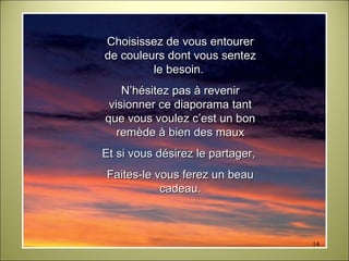 Choisissez de vous entourer de couleurs dont vous sentez le besoin.  N’hésitez pas à revenir visionner ce diaporama tant que vous voulez c’est un bon remède à bien des maux Et si vous désirez le partager,  Faites-le vous ferez un beau cadeau. 