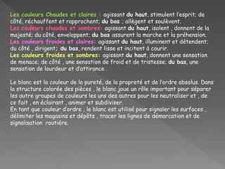 Les couleurs Chaudes et claires : agissant du haut, stimulent l’esprit; de
côté, réchauffent et rapprochent; du bas ; allègent et soulèvent.
Les couleurs chaudes et sombres: agissant du haut, isolent , donnent de la
majesté; du côté, enveloppent; du bas assurent la marche et la préhension.
Les couleurs froides et claires: agissant du haut, illuminent et détendent;
du côté , dirigent; du bas, rendent lisse et incitent à courir.
Les couleurs froides et sombres: agissant du haut, donnent une sensation
de menace; de côté , une sensation de froid et de tristesse; du bas, une
sensation de lourdeur et d’attirance .
Le blanc est la couleur de la pureté, de la propreté et de l’ordre absolus. Dans
la structure colorée des pièces , le blanc joue un rôle important pour séparer
les autre groupes de couleurs les uns des autres pour les neutraliser et , de
ce fait , en éclairant , animer et subdiviser.
En tant que couleur d’ordre , le blanc est utilisé pour signaler les surfaces ,
délimiter les magasins et dépôts , tracer les lignes de démarcation et de
signalisation routiére.
 