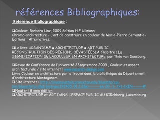 Reference Bibliographique :
Couleur, Barbara Linz, 2009 édition H.F Ullmann
Chromo-architecture - L’art de construire en couleur de Marie-Pierre Servantie-
Editions : Alternatives.
Le livre URBANISME ■ ARCHITECTURE ■ ART PUBLIC
RECONSTRUCTION DES REGIONS DÉVASTÉESLA Chapitre : La
SIGNIFICATION DE LACOULEUR EN ARCHITECTURE par Théo van Doesburg.
Revue de Conférence de l’université 23septembre 2009 , Couleur et aspect
architecturale / site internet : www.nacarat-design.com
Livre Couleur en architecture par a trouvé dans la bibliothèque du Département
d’architecture Mostaganem
Site internet : http://bluemountain.princeton.edu/bluemtn/cgi-
bin/bluemtn?a=d&d=bmtnaac192405-01.2.2&e=-------en-20--1--txt-txIN-------#
Neufert 8 eme édition
ARCHITECTURE et ART DANS L’ESPACE PUBLIC AU KIRchberg ,Luxembourg
 