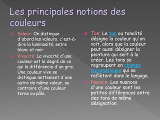  Valeur: On distingue
d'abord les valeurs, c'est-à-
dire la luminosité, entre
blanc et noir
 Vivacité: La vivacité d'une
couleur est le degré de ce
qui la différencie d'un gris.
Une couleur vive se
distingue nettement d'une
autre de même valeur, au
contraire d'une couleur
terne ou pâle.
 Ton: Le ton ou tonalité
désigne la couleur qu'on
voit, alors que la couleur
peut aussi désigner la
peinture qui sert à la
créer. Les tons se
regroupent en champs
chromatiques qui se
reflètent dans le langage.
 Nuance: Les nuances
d'une couleur sont les
petites différences entre
des tons de même
désignation.
 