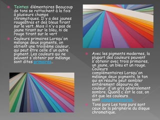  Teintes: élémentaires Beaucoup
de tons se rattachent à la fois
à plusieurs champs
chromatiques. Il y a des jaunes
rougeâtres et des bleus tirant
sur le vert. Mais il n'y a pas de
jaune tirant sur le bleu, ni de
rouge tirant sur le vert
 Couleurs primaires Lorsqu'on
mélange deux pigments, on
obtient une troisième couleur,
qui peut être celle d'un autre
pigment. Les couleurs qui ne
peuvent s'obtenir par mélange
sont dites primaires..
 Avec les pigments modernes, la
plupart des couleurs peuvent
s'obtenir avec trois primaires,
un jaune, un bleu et un rouge.
Couleurs
complémentaires Lorsqu'on
mélange deux pigments, le ton
qui en résulte peut sembler
entièrement dépourvu de
couleur, d'un gris généralement
sombre. Quand c'est le cas, on
dit que les couleurs
sont complémentaires.
 Tons purs Les tons purs sont
ceux de la périphérie du disque
chromatique.
 