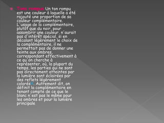  Tons rompus Un ton rompu
est une couleur à laquelle a été
rajouté une proportion de sa
couleur complémentaire.
L'usage de la complémentaire,
plutôt que du noir, pour
assombrir une couleur, n'aurait
pas d'intérêt spécial, si en
décalant légèrement le choix de
la complémentaire, il ne
permettait pas de donner une
teinte aux ombres,
correspondant effectivement à
ce qu'on cherche à
représenter, où, la plupart du
temps, les parties qui ne sont
pas directement atteintes par
la lumière sont éclairées par
des reflets légèrement
colorés12. Autrement dit, on
définit la complémentaire en
tenant compte de ce que le
blanc n'est pas le même pour
les ombres et pour la lumière
principale
 