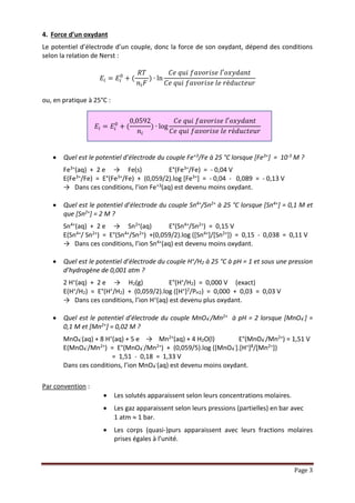 Page 3
4. Force d’un oxydant
Le potentiel d’électrode d’un couple, donc la force de son oxydant, dépend des conditions
selon la relation de Nernst :
𝐸𝑖 = 𝐸𝑖
0
+ (
𝑅𝑇
𝑛𝑖 𝐹
) ∙ ln
𝐶𝑒 𝑞𝑢𝑖 𝑓𝑎𝑣𝑜𝑟𝑖𝑠𝑒 𝑙′𝑜𝑥𝑦𝑑𝑎𝑛𝑡
𝐶𝑒 𝑞𝑢𝑖 𝑓𝑎𝑣𝑜𝑟𝑖𝑠𝑒 𝑙𝑒 𝑟é𝑑𝑢𝑐𝑡𝑒𝑢𝑟
ou, en pratique à 25°C :
𝐸𝑖 = 𝐸𝑖
0
+ (
0,0592
𝑛𝑖
) ∙ log
𝐶𝑒 𝑞𝑢𝑖 𝑓𝑎𝑣𝑜𝑟𝑖𝑠𝑒 𝑙′𝑜𝑥𝑦𝑑𝑎𝑛𝑡
𝐶𝑒 𝑞𝑢𝑖 𝑓𝑎𝑣𝑜𝑟𝑖𝑠𝑒 𝑙𝑒 𝑟é𝑑𝑢𝑐𝑡𝑒𝑢𝑟
 Quel est le potentiel d’électrode du couple Fe+3/Fe à 25 °C lorsque [Fe3+] = 10-3 M ?
Fe3+(aq) + 2 e → Fe(s) E°(Fe3+/Fe) = - 0,04 V
E(Fe3+/Fe) = E°(Fe3+/Fe) + (0,059/2).log [Fe3+] = - 0,04 - 0,089 = - 0,13 V
→ Dans ces conditions, l’ion Fe+3(aq) est devenu moins oxydant.
 Quel est le potentiel d’électrode du couple Sn4+/Sn2+ à 25 °C lorsque [Sn4+] = 0,1 M et
que [Sn2+] = 2 M ?
Sn4+(aq) + 2 e → Sn2+(aq) E°(Sn4+/Sn2+) = 0,15 V
E(Sn4+/ Sn2+) = E°(Sn4+/Sn2+) +(0,059/2).log ([Sn4+]/[Sn2+]) = 0,15 - 0,038 = 0,11 V
→ Dans ces conditions, l’ion Sn4+(aq) est devenu moins oxydant.
 Quel est le potentiel d’électrode du couple H+/H2 à 25 °C à pH = 1 et sous une pression
d’hydrogène de 0,001 atm ?
2 H+(aq) + 2 e → H2(g) E°(H+/H2) = 0,000 V (exact)
E(H+/H2) = E°(H+/H2) + (0,059/2).log ([H+]2/PH2) = 0,000 + 0,03 = 0,03 V
→ Dans ces conditions, l’ion H+(aq) est devenu plus oxydant.
 Quel est le potentiel d’électrode du couple MnO4
-/Mn2+ à pH = 2 lorsque [MnO4
-] =
0,1 M et [Mn2+] = 0,02 M ?
MnO4
-(aq) + 8 H+(aq) + 5 e → Mn2+(aq) + 4 H2O(l) E°(MnO4
-/Mn2+) = 1,51 V
E(MnO4
-/Mn2+) = E°(MnO4
-/Mn2+) + (0,059/5).log ([MnO4
-].[H+]8/[Mn2+])
= 1,51 - 0,18 = 1,33 V
Dans ces conditions, l’ion MnO4
-(aq) est devenu moins oxydant.
Par convention :
 Les solutés apparaissent selon leurs concentrations molaires.
 Les gaz apparaissent selon leurs pressions (partielles) en bar avec
1 atm  1 bar.
 Les corps (quasi-)purs apparaissent avec leurs fractions molaires
prises égales à l’unité.
 
