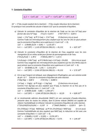 Page 4
5. Constante d’équilibre
∆ 𝑟 𝐺 = −( 𝑛𝐹).∆𝐸 → ∆ 𝑟 𝐺0
= −( 𝑛𝐹).∆𝐸0
= −( 𝑅𝑇).ln 𝐾
E° = E°(du couple oxydant de la réaction) - E°(du couple réducteur de la réaction)
En pratique il est conseillé de calculer d’abord rG° puis la constante d’équilibre.
a) Calculer la constante d’équilibre de la réaction de l’iode sur les ions Fe2+(aq) pour
former des ions Fe3+(aq). E°(I2/I-) = 0,54 V E°(Fe3+/Fe2+) = - 0,04 V.
I2(aq) + 2 Fe2+(aq) 2 I-(aq) + 2 Fe3+(aq) (2 électrons mis en jeux)
Comme l’iode est intrinsèquement plus oxydant que les ions fer (III) on peut prévoir
que la constante d’équilibre sera supérieure à 1 (soit rG° < 0).
rG° = - 2.96485.(0,54 + 0,04) = - 1,119.105 J
ln K = - rG°/(RT) = 1,119.105/(8,314.298,15) = 45,152 K = 4,07.1019
b) Calculer la constante d’équilibre de la réaction de l’eau oxygénée avec les ions
manganèse (II) en milieu acide pour former du permanganate et de l’eau.
E°(H2O2/H2O) = 1,78 V E°(MnO4
-/Mn2+) = 1,51 V.
5 H2O2(aq) + 2 Mn2+(aq) 2 MnO4
-(aq) + 6 H+(aq) + 2H2O(l) (10 e mis en jeux)
Comme l’eau oxygénée est intrinsèquement plus oxydante que les ions MnO4
-(aq) on
peut prévoir que la constante d’équilibre sera supérieure à 1 (soit rG° < 0).
rG° = - 10.96485.(1,78 - 1,54) = - 2,316.105 J
ln K = - rG°/(RT) = 2,316.105/(8,314.298,15) = 45,152 K = 3,72.1040
c) Est-ce que l’argent est attaqué, avec dégagement d’hydrogène, par une solution acide
de pH = 0 ? Calculer la constante d’équilibre de cette réaction.
E°(Ag+/Ag) = 0,80 V E°(H+/H2) = 0,000 V.
2 H+(aq) + 2 Ag(s) H2(g) + 2 Ag+(aq) (2 électrons mis en jeux)
Comme l’ion Ag+(aq) est plus oxydant que H+(aq), la réaction ne se fera pas et la
constante d’équilibre sera < 1 (soit rG° > 0).
 rG° = - 2.96485.(0,00 - 0,80) = 1,544.105 J
ln K = - rG°/(RT) = - 1,544.105/(8,314.298,15) = - 62,29 K = 8,89.10-28
d) Le nicotinamide adénine dinucléotide (NAD+) est une coenzyme d’oxydoréduction,
présente dans les toutes les cellules, dont la forme réduite (NADH) est capable de
réduire l’acétaldéhyde en éthanol. Calculer la constante d’équilibre de cette réaction.
E’°(CH3CHO/CH3CH2OH) = - 0,197 V E’°(NAD+/NADH) = - 0,320 V (pH = 7)
CH3-CHO(aq) + H+(aq) NADH(aq) CH3-CH2OH(aq) + NAD+(aq) (2 e en jeux)
Comme l’acétaldéhyde est plus oxydant que NAD+(aq), la réduction se fait avec une
constante d’équilibre > 1 (soit rG° < 0).
rG° = - 2.96485.(- 0,197 + 0,320) = - 2,374.104 J
ln K = - rG°/(RT) = 2,374.104/(8,314.298,15) = 9,575 K = 1,44.104
 
