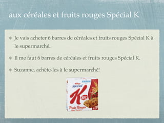 aux céréales et fruits rouges Spécial K

 Je vais acheter 6 barres de céréales et fruits rouges Spécial K à
 le supermarché.

 Il me faut 6 barres de céréales et fruits rouges Spécial K.

 Suzanne, achète-les à le supermarché!
 