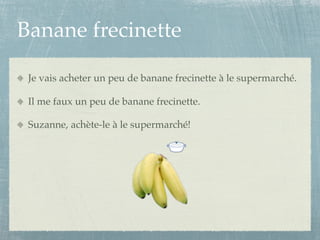 Banane frecinette

 Je vais acheter un peu de banane frecinette à le supermarché.

 Il me faux un peu de banane frecinette.

 Suzanne, achète-le à le supermarché!
 