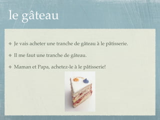 le gâteau

Je vais acheter une tranche de gâteau à le pâtisserie.

Il me faut une tranche de gâteau.

Maman et Papa, achetez-le à le pâtisserie!
 