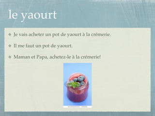 le yaourt
Je vais acheter un pot de yaourt à la crémerie.

Il me faut un pot de yaourt.

Maman et Papa, achetez-le à la crémerie!
 