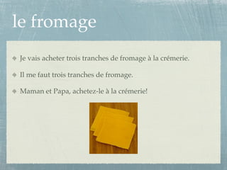 le fromage
Je vais acheter trois tranches de fromage à la crémerie.

Il me faut trois tranches de fromage.

Maman et Papa, achetez-le à la crémerie!
 