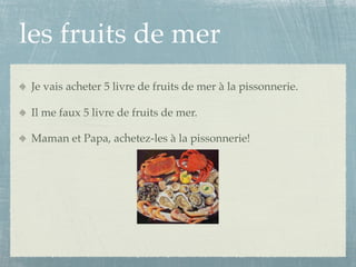les fruits de mer
 Je vais acheter 5 livre de fruits de mer à la pissonnerie.

 Il me faux 5 livre de fruits de mer.

 Maman et Papa, achetez-les à la pissonnerie!
 