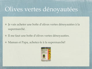 Olives vertes dénoyautées

 Je vais acheter une boîte d’olives vertes dénoyautées à la
 supermarché.

 Il me faut une boîte d’olives vertes dénoyautées.

 Maman et Papa, achetez-le à la supermarché!
 