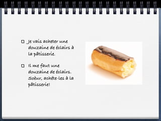 Je vais acheter une
douzaine de éclairs à
la pâtisserie.

Il me faut une
douzaine de éclairs.
Soèur, achéte-les à la
pâtisserie!
 