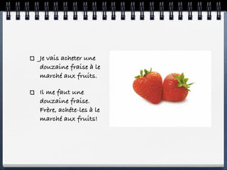 Je vais acheter une
douzaine fraise à le
marché aux fruits.

Il me faut une
douzaine fraise.
Frère, achéte-les à le
marché aux fruits!
 