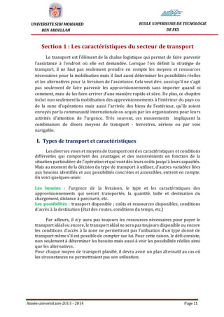 Année universitaire 2013 - 2014 Page 11
UNIVERSITE SIDI MOHAMED
BEN ABDELLAH
ECOLE SUPERIEURE DE TECHOLOGIE
DE FES
Section 1 : Les caractéristiques du secteur de transport
Le transport est l’élément de la chaîne logistique qui permet de faire parvenir
l’assistance à l’endroit où elle est demandée. Lorsque l’on définit la stratégie de
transport, il ne faut pas seulement prendre en compte les moyens et ressources
nécessaires pour la mobilisation mais il faut aussi déterminer les possibilités réelles
et les alternatives pour la livraison de l’assistance. Cela veut dire, aussi qu’il ne s’agit
pas seulement de faire parvenir les approvisionnements sans importer quand ni
comment, mais de les faire arriver d’une manière rapide et sûre. De plus, ce chapitre
inclut non seulement la mobilisation des approvisionnements à l’intérieur du pays ou
de la zone d’opérations mais aussi l’arrivée des biens de l’extérieur, qu’ils soient
envoyés par la communauté internationale ou acquis par les organisations pour leurs
activités d’attention de l’urgence. Très souvent, ces mouvements impliquent la
combinaison de divers moyens de transport - terrestres, aériens ou par voie
navigable.
I. Types de transport et caractéristiques
Les diverses voies et moyens de transport ont des caractéristiques et conditions
différentes qui comportent des avantages et des inconvénients en fonction de la
situation particulière de l’opération et qui vont dès leurs coûts jusqu’à leurs capacités.
Mais au moment de la décision du type de transport à utiliser, d’autres variables liées
aux besoins identifiés et aux possibilités concrètes et accessibles, entrent en compte.
En voici quelques-unes:
Les besoins : l’urgence de la livraison, le type et les caractéristiques des
approvisionnements qui seront transportés, la quantité, taille et destination du
chargement, distance à parcourir, etc.
Les possibilités : transport disponible ; coûts et ressources disponibles, conditions
d’accès à la destination (état des routes, conditions du temps, etc.)
Par ailleurs, il n’y aura pas toujours les ressources nécessaires pour payer le
transport idéal ou encore, le transport idéal ne sera pas toujours disponible ou encore
les conditions d’accès à la zone ne permettront pas l’utilisation d’un type donné de
transport même s’il est possible de compter sur lui. Pour cette raison, le défi consiste,
non seulement à déterminer les besoins mais aussi à voir les possibilités réelles ainsi
que les alternatives.
Pour chaque moyen de transport planifié, il devra avoir un plan alternatif au cas où
les circonstances ne permettraient pas son utilisation.
 