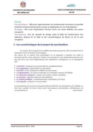 Année universitaire 2013 - 2014 Page 13
UNIVERSITE SIDI MOHAMED
BEN ABDELLAH
ECOLE SUPERIEURE DE TECHOLOGIE
DE FES
Fluvial
Caractéristiques : Utile pour approvisionner les communautés riveraines en quantité
modérées d’approvisionnement ou pour la mobilisation en cas d’inondations.
Avantages : Bas couts d’opérations, Permet l’accès aux zones difficiles aux autres
transports.
Inconvénients : Peu de capacité de charge selon la taille de l’embarcation, Son
utilisation dépend de la taille et des caractéristiques du fleuve ou de la voie
navigation
II. Les caractéristiques du transport de marchandises
Le secteur du transport et ses différents modes jouent un rôle essentiel dans le
commerce et la croissance économique.
En raison de sa nature très particulière et sa capacité à repartir ses coûts et
investissements entre plusieurs clients, les transports sont majoritairement fournis
par des tiers, qui sont indépendants des utilisateurs «chargeurs» et se distinguent
par :
 L’activité : transport ou/et prestations complémentaires
 La compétence : généraliste ou spécialiste
 La taille : d’une à plusieurs milliers de personnes
 L’organisation : un réseau nationale ou mondiale composé de filiales
 Le mode de transport : routier, ferroviaire, aérien, maritime,
 Le marché : régional, national, international
 Le statut juridique : commissionnaire, mandataire, les deux
 Les moyens : propres ou sous-traités
Les prestataires de services transport offrent la liberté aux entreprises de s’établir ou
bon leur semble. Ils font le lien entre fournisseurs, producteurs, distributeurs et
consommateurs en intervenant
 
