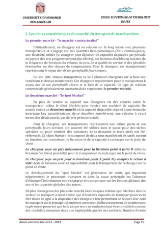 Année universitaire 2013 - 2014 Page 15
UNIVERSITE SIDI MOHAMED
BEN ABDELLAH
ECOLE SUPERIEURE DE TECHOLOGIE
DE FES
1. Les deuxcaractéristiques du marché du transportde marchandises
Le premier marché - "le marché contractualisé"
Habituellement, un chargeur est en relation sur le long terme avec plusieurs
transporteurs et s’engage sur des quantités fixes périodiques (Ex: 3 camions/jours),
une flexibilité limitée (le chargeur peut dépasser les capacités négociées par période
en payant des prix progressivement plus élevés), des horizons flexibles en fonction de
la fréquence de livraison, du volume, du prix, de la qualité de service et des pénalités
éventuelles ou des clauses de compensation. Pour le chargeur, ces transporteurs
représentent le noyau dur de son portefeuille fournisseurs.
De son côté, chaque transporteur se lie à plusieurs chargeurs sur la base des
conditions ci-dessus mentionnées. Ces chargeurs représentent pour le transporteur le
noyau dur de son portefeuille clients et la base de sa capacité. Ce type de relation
commerciale généralement contractualisée représente le premier marché.
Le deuxième marché - "le Spot Market"
En plus de vendre sa capacité aux Chargeurs via des accords cadre, le
transporteur utilise le «Spot Market» pour vendre son excédent de capacité. On
assiste alors à un deuxième marché où la capacité disponible répond à une demande
incertaine. Les caractéristiques de ce deuxième marché sont: une relation à court
terme, des délais courts, pas de prix précontractuel.
Pour le chargeur, ces transporteurs représentent une infime partie de son
portefeuille, leurs services ont souvent été utilisés dans le passé pour des tâches
spéciales ou pour combler des variations de la demande et leurs tarifs ont été
référencés. Ce «Spot Market» est composé de deux sous marchés où les tarifs varient
en fonction des contraintes de livraison et de la capacité à recharger sur le point de
chute :
Le chargeur paye un prix uniquement pour la livraison point A point B: délai de
livraison flexible et possibilité pour le transporteur de recharger sur le point de chute.
Le chargeur paye un prix pour la livraison point A point B y compris le retour à
vide: délai de livraison court et impossibilité pour le transporteur de recharger sur le
point de chute.
Le développement du "spot Market" est générateur de coûts, qui impactent
négativement le processus transport et donc la cause principale est l’absence
d'échange d’informations entre chargeur et transporteur sur les besoins globaux des
uns et les capacités globales des autres.
De plus l’émergence des places de marché électroniques «Online spot Market» dans le
secteur du transport a laissé croire que d’énormes capacités de transport pourraient
être mises en ligne à la disposition des chargeurs leur permettant de réduire leur coût
de transport via le principe «d’enchères inversés». Malheureusement de nombreuses
expériences prouvent que les transporteurs ne souhaitent pas être considérés comme
des candidats anonymes dans une impitoyable guerre des enchères. Nombre d’entre
 