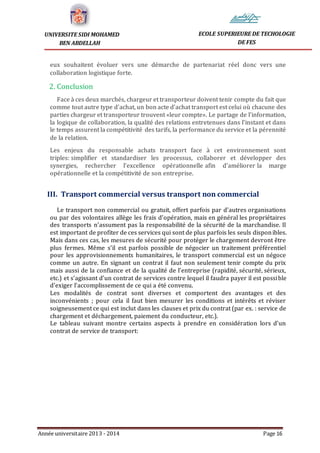 Année universitaire 2013 - 2014 Page 16
UNIVERSITE SIDI MOHAMED
BEN ABDELLAH
ECOLE SUPERIEURE DE TECHOLOGIE
DE FES
eux souhaitent évoluer vers une démarche de partenariat réel donc vers une
collaboration logistique forte.
2. Conclusion
Face à ces deux marchés, chargeur et transporteur doivent tenir compte du fait que
comme tout autre type d'achat, un bon acte d’achat transport est celui où chacune des
parties chargeur et transporteur trouvent «leur compte». Le partage de l’information,
la logique de collaboration, la qualité des relations entretenues dans l’instant et dans
le temps assurent la compétitivité des tarifs, la performance du service et la pérennité
de la relation.
Les enjeux du responsable achats transport face à cet environnement sont
triples: simplifier et standardiser les processus, collaborer et développer des
synergies, rechercher l’excellence opérationnelle afin d'améliorer la marge
opérationnelle et la compétitivité de son entreprise.
III. Transport commercial versus transport non commercial
Le transport non commercial ou gratuit, offert parfois par d’autres organisations
ou par des volontaires allège les frais d’opération, mais en général les propriétaires
des transports n’assument pas la responsabilité de la sécurité de la marchandise. Il
est important de profiter de ces services qui sont de plus parfois les seuls disponibles.
Mais dans ces cas, les mesures de sécurité pour protéger le chargement devront être
plus fermes. Même s’il est parfois possible de négocier un traitement préférentiel
pour les approvisionnements humanitaires, le transport commercial est un négoce
comme un autre. En signant un contrat il faut non seulement tenir compte du prix
mais aussi de la confiance et de la qualité de l’entreprise (rapidité, sécurité, sérieux,
etc.) et s’agissant d’un contrat de services contre lequel il faudra payer il est possible
d’exiger l’accomplissement de ce qui a été convenu.
Les modalités de contrat sont diverses et comportent des avantages et des
inconvénients ; pour cela il faut bien mesurer les conditions et intérêts et réviser
soigneusement ce qui est inclut dans les clauses et prix du contrat (par ex. : service de
chargement et déchargement, paiement du conducteur, etc.).
Le tableau suivant montre certains aspects à prendre en considération lors d’un
contrat de service de transport:
 